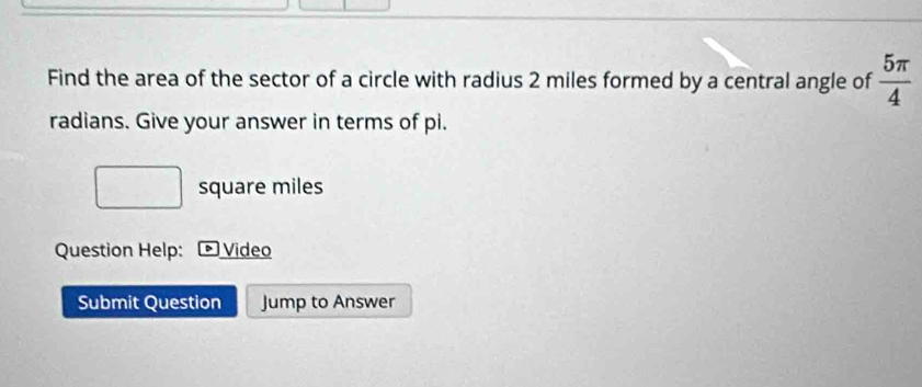 Find the area of the sector of a circle with radius 2 miles formed by a central angle of  5π /4 
radians. Give your answer in terms of pi.
square miles
Question Help: * Video 
Submit Question Jump to Answer