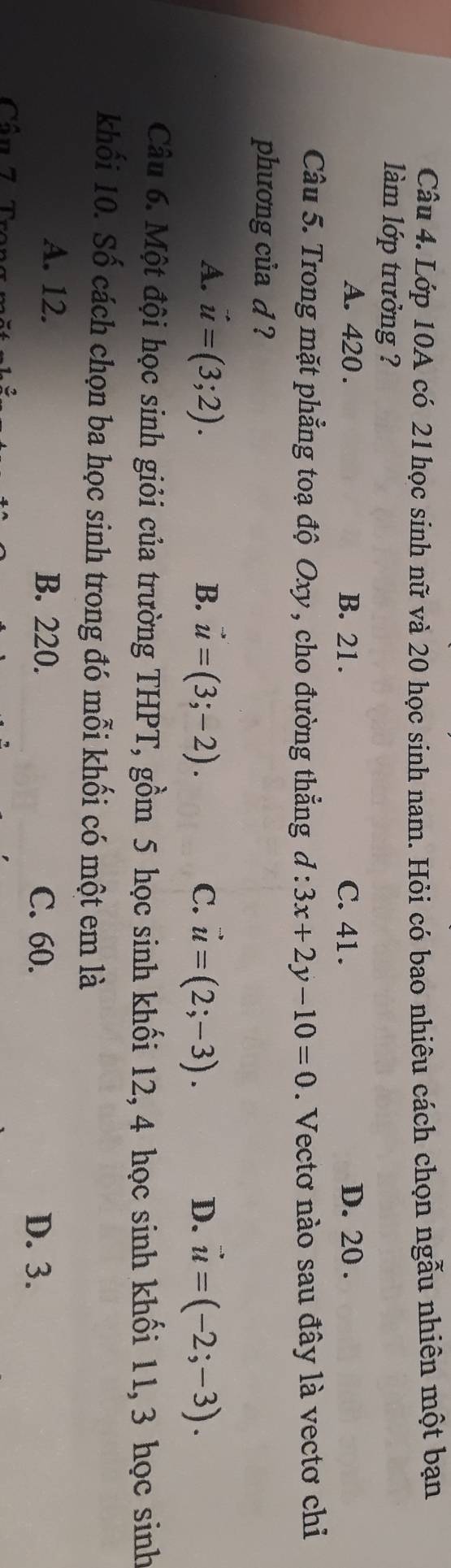 Lớp 10A có 21 học sinh nữ và 20 học sinh nam. Hỏi có bao nhiêu cách chọn ngẫu nhiên một bạn
làm lớp trưởng ?
A. 420. B. 21. C. 41. D. 20.
Câu 5. Trong mặt phẳng toạ độ Oxy , cho đường thẳng d:3x+2y-10=0. Vectơ nào sau đây là vectơ chiỉ
phương của d ?
A. vector u=(3;2). B. vector u=(3;-2). C. vector u=(2;-3). D. vector u=(-2;-3). 
Câu 6. Một đội học sinh giỏi của trường THPT, gồm 5 học sinh khối 12, 4 học sinh khối 11, 3 học sinh
khối 10. Số cách chọn ba học sinh trong đó mỗi khối có một em là
A. 12. B. 220.
C. 60. D. 3.
Cân 7 T ro n
