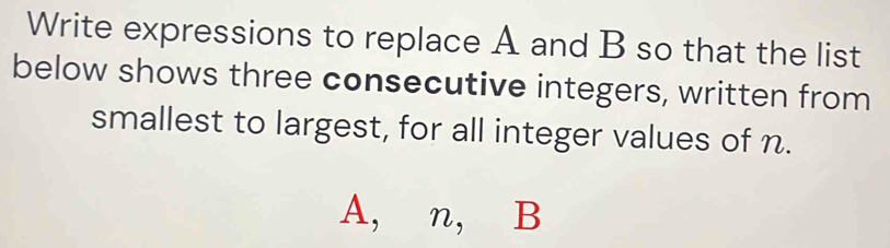 Write expressions to replace A and B so that the list 
below shows three consecutive integers, written from 
smallest to largest, for all integer values of n.
A, n, B