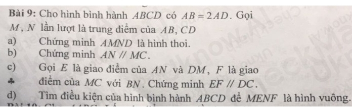 Cho hình bình hành ABCD có AB=2AD. Gọi
M, N lần lượt là trung điểm của AB, CD
a) Chứng minh AMND là hình thoi. 
b) Chứng minh AN//MC. 
c) Gọi E là giao điểm của AN và DM, F là giao 
* điểm của MC với BN. Chứng minh EF//DC. 
d) Tìm điều kiện của hình bình hành ABCD đề MENF là hình vuông.