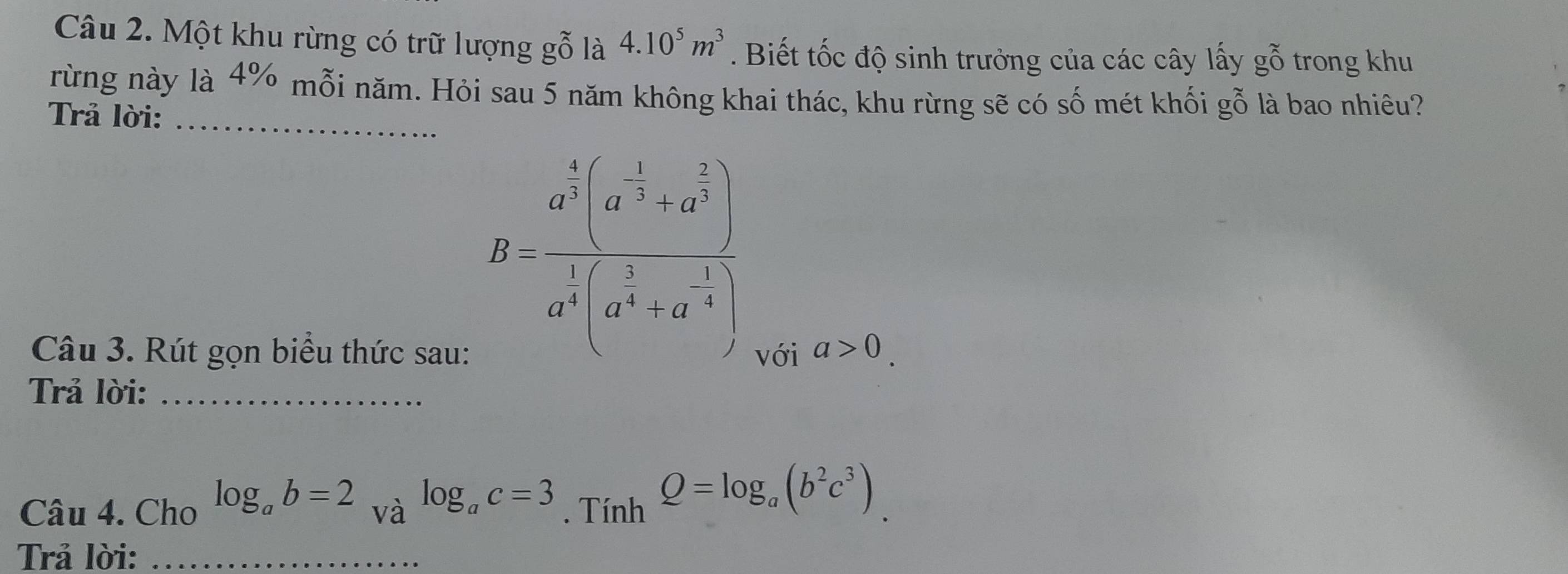 Một khu rừng có trữ lượng gỗ là 4.10^5m^3. Biết tốc độ sinh trưởng của các cây lấy gỗ trong khu 
rừng này là 4% mỗi năm. Hỏi sau 5 năm không khai thác, khu rừng sẽ có số mét khối gỗ là bao nhiêu? 
Trả lời:_
B=frac a^(frac 5)3(a^(-frac 1)3+a^(frac 2)3)a^(frac 1)4(a^(frac 5)4+a^(-frac 1)4)
Câu 3. Rút gọn biểu thức sau: với a>0. 
Trả lời:_ 
Câu 4. Cho log _ab=2_V à log _ac=3. Tính Q=log _a(b^2c^3). 
Trả lời:_