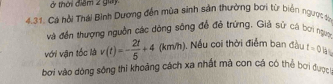 ở thời điểm 2 giy 
4.31. Cá hồi Thái Bình Dương đến mùa sinh sản thường bơi từ biển ngược s 
và đến thượng nguồn các dòng sông đề đẻ trứng, Giả sử cá bơi ngực 
với vận tốc là v(t)=- 2t/5 +4 (km/h). Nếu coi thời điểm ban đầu t=0lh
bơi vào dòng sông thi khoảng cách xa nhất mà con cá có thể bơi đượ t