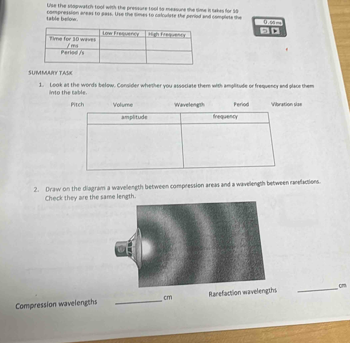 Use the stopwatch tool with the pressure tool to measure the time it takes for 10
compression areas to pass. Use the times to calculate the period and complete the 
table below.
0 . 60 me
5 
SUMMARY TASK 
1. Look at the words below. Consider whether you associate them with amplitude or frequency and place them 
into the table. 
Pitch Volume Wavelength Period Vibration size 
amplitude frequency 
2. Draw on the diagram a wavelength between compression areas and a wavelength between rarefactions. 
Check they are the same length. 
Compression wavelengths _ cm Rarefaction wavelengt _ cm