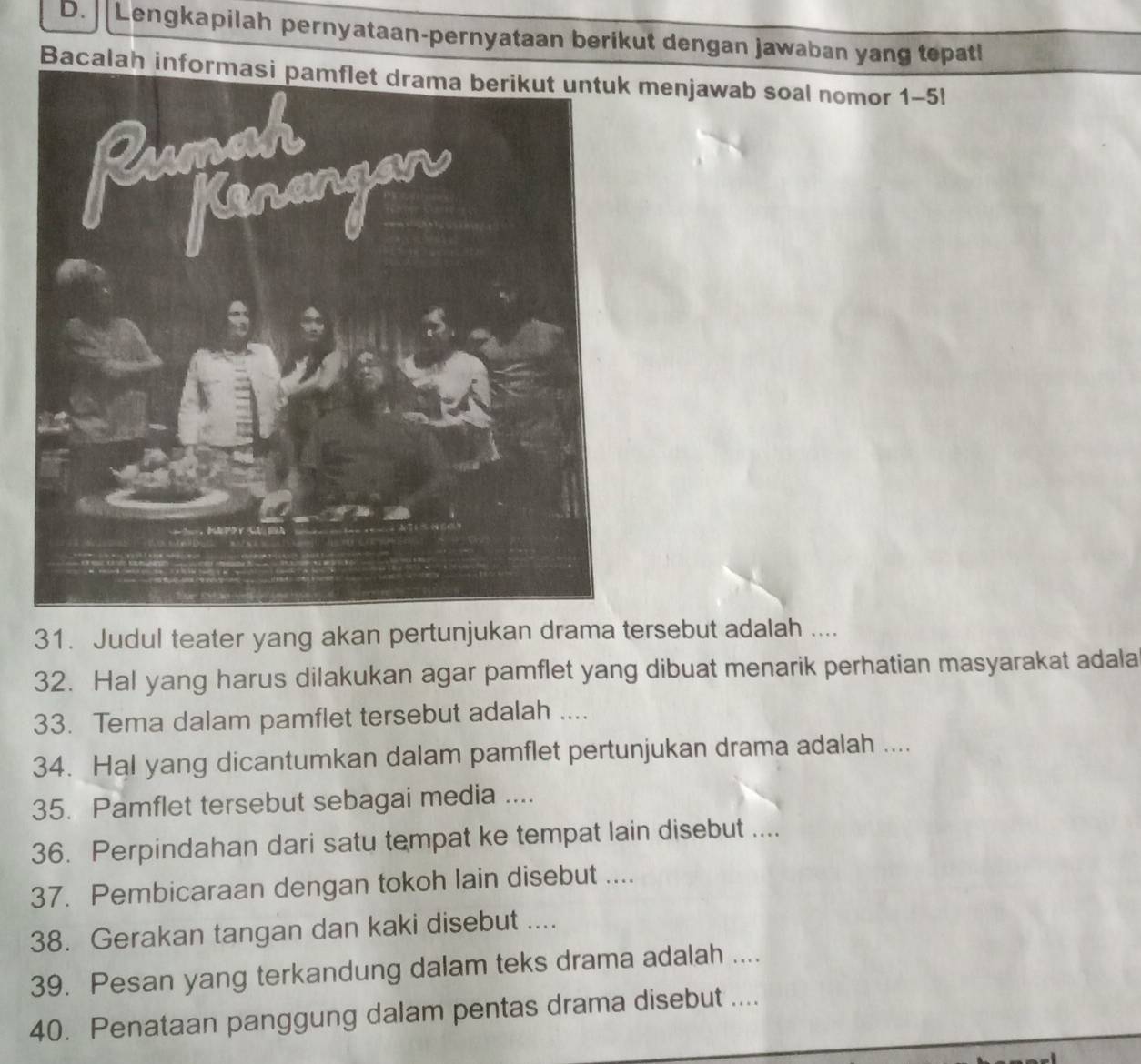 Lengkapilah pernyataan-pernyataan berikut dengan jawaban yang tepatl 
Bacalah informenjawab soal nomor 1-5l 
31. Judul teater yang akan pertunjukan drama tersebut adalah .... 
32. Hal yang harus dilakukan agar pamflet yang dibuat menarik perhatian masyarakat adala 
33. Tema dalam pamflet tersebut adalah .... 
34. Hal yang dicantumkan dalam pamflet pertunjukan drama adalah .... 
35. Pamflet tersebut sebagai media .... 
36. Perpindahan dari satu tempat ke tempat lain disebut .... 
37. Pembicaraan dengan tokoh lain disebut .... 
38. Gerakan tangan dan kaki disebut .... 
39. Pesan yang terkandung dalam teks drama adalah .... 
40. Penataan panggung dalam pentas drama disebut ....