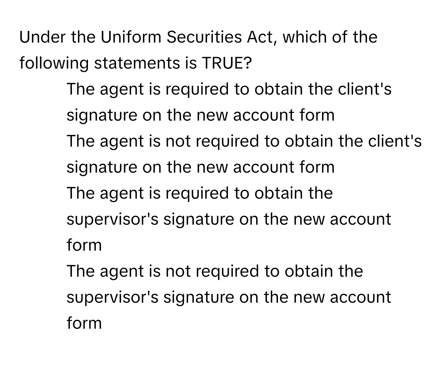 Under the Uniform Securities Act, which of the following statements is TRUE?

1) The agent is required to obtain the client's signature on the new account form 
2) The agent is not required to obtain the client's signature on the new account form 
3) The agent is required to obtain the supervisor's signature on the new account form 
4) The agent is not required to obtain the supervisor's signature on the new account form