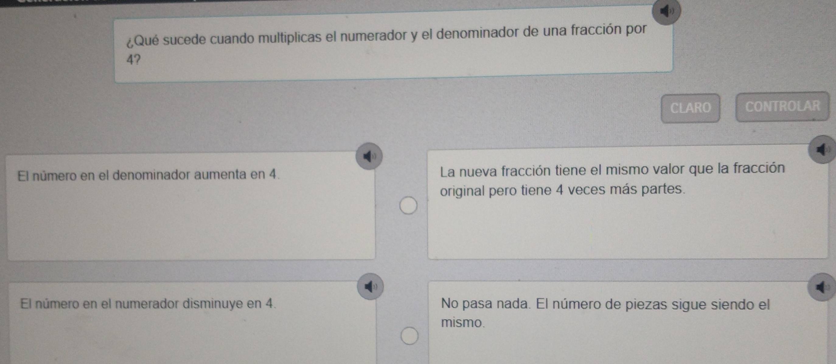 ¿Qué sucede cuando multiplicas el numerador y el denominador de una fracción por
4?
CLARO CONTROLAR
El número en el denominador aumenta en 4. La nueva fracción tiene el mismo valor que la fracción
original pero tiene 4 veces más partes.
El número en el numerador disminuye en 4. No pasa nada. El número de piezas sigue siendo el
mismo.