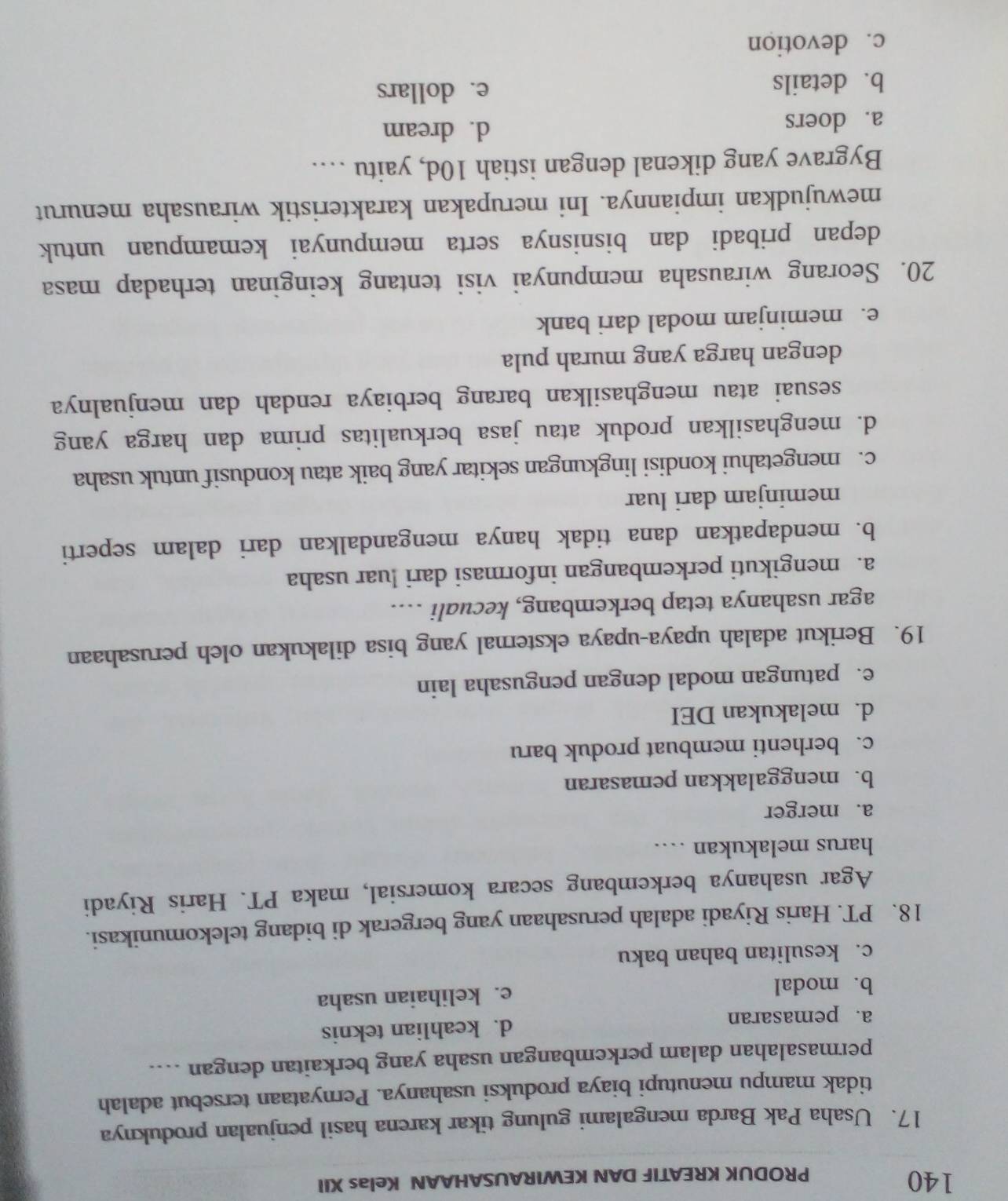 140
PRODUK KREATIF DAN KEWIRAUSAHAAN Kelas XII
17. Usaha Pak Barda mengalami gulung tikar karena hasil penjualan produknya
tidak mampu menutupi biaya produksi usahanya. Pernyataan tersebut adalah
permasalahan dalam perkembangan usaha yang berkaitan dengan ....
a. pemasaran d. keahlian teknis
b. modal e. kelihaian usaha
c. kesulitan bahan baku
18. PT. Haris Riyadi adalah perusahaan yang bergerak di bidang telekomunikasi.
Agar usahanya berkembang secara komersial, maka PT. Haris Riyadi
harus melakukan …
a. merger
b. menggalakkan pemasaran
c. berhenti membuat produk baru
d. melakukan DEI
e. patungan modal dengan pengusaha lain
19. Berikut adalah upaya-upaya eksternal yang bisa dilakukan oleh perusahaan
agar usahanya tetap berkembang, kecuali …...
a. mengikuti perkembangan informasi dari luar usaha
b. mendapatkan dana tidak hanya mengandalkan dari dalam seperti
meminjam dari luar
c. mengetahui kondisi lingkungan sekitar yang baik atau kondusif untuk usaha
d. menghasilkan produk atau jasa berkualitas prima dan harga yang
sesuai atau menghasilkan barang berbiaya rendah dan menjualnya
dengan harga yang murah pula
e. meminjam modal dari bank
20. Seorang wirausaha mempunyai visi tentang keinginan terhadap masa
depan pribadi dan bisnisnya serta mempunyai kemampuan untuk
mewujudkan impiannya. Ini merupakan karakteristik wirausaha menurut
Bygrave yang dikenal dengan istiah 10d, yaitu …
a. doers
d. dream
b. details e. dollars
c. devotion