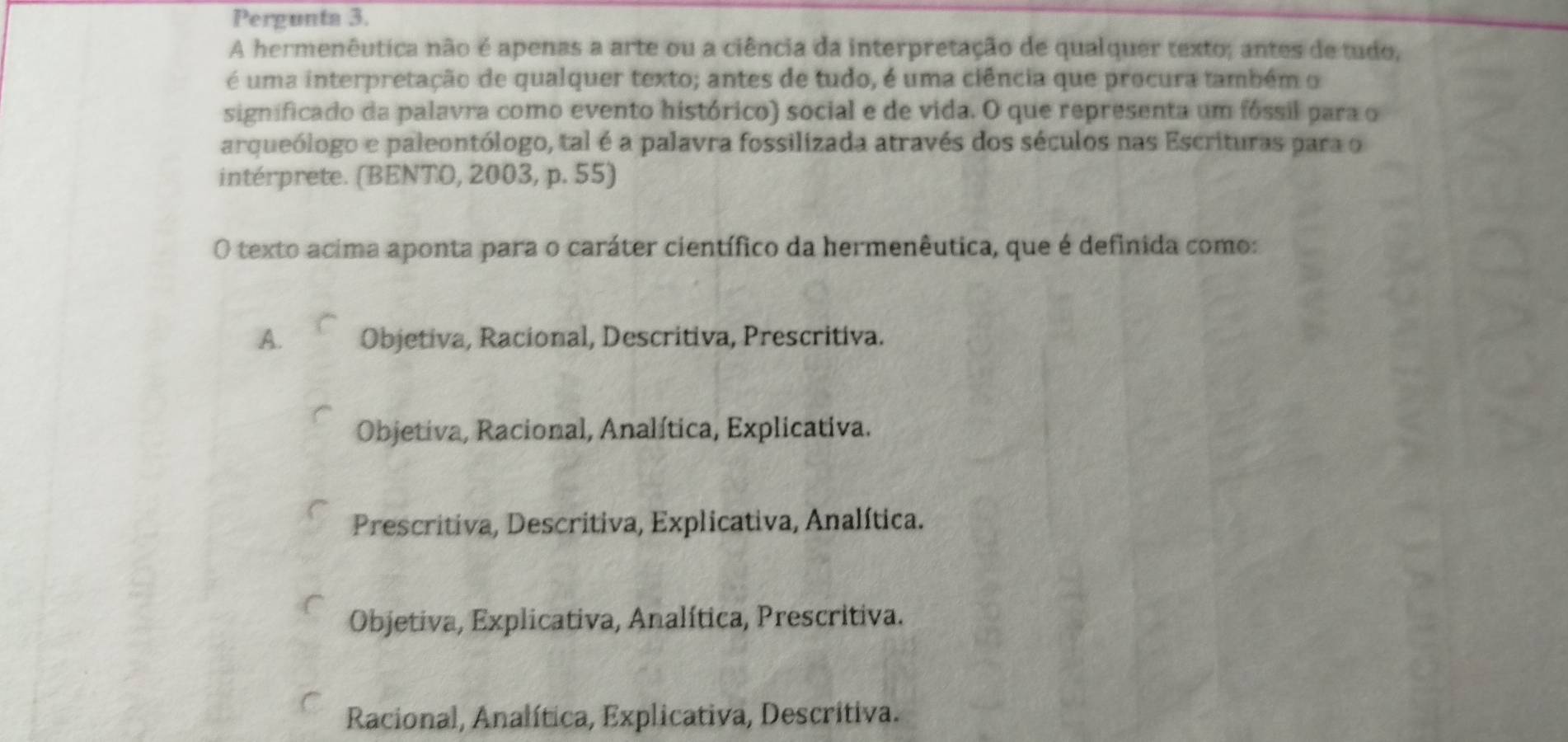 Pergunta 3.
A hermenêutica não é apenas a arte ou a ciência da interpretação de qualquer texto; antes de tudo,
é uma interpretação de qualquer texto; antes de tudo, é uma ciência que procura também o
significado da palavra como evento histórico) social e de vida. O que representa um fóssil para o
arqueólogo e paleontólogo, tal é a palavra fossilizada através dos séculos nas Escrituras para o
intérprete. (BENTO, 2003, p. 55)
O texto acima aponta para o caráter científico da hermenêutica, que é definida como:
A. Objetiva, Racional, Descritiva, Prescritiva.
Objetiva, Racional, Analítica, Explicativa.
Prescritiva, Descritiva, Explicativa, Analítica.
Objetiva, Explicativa, Analítica, Prescritiva.
Racional, Analítica, Explicativa, Descritiva.