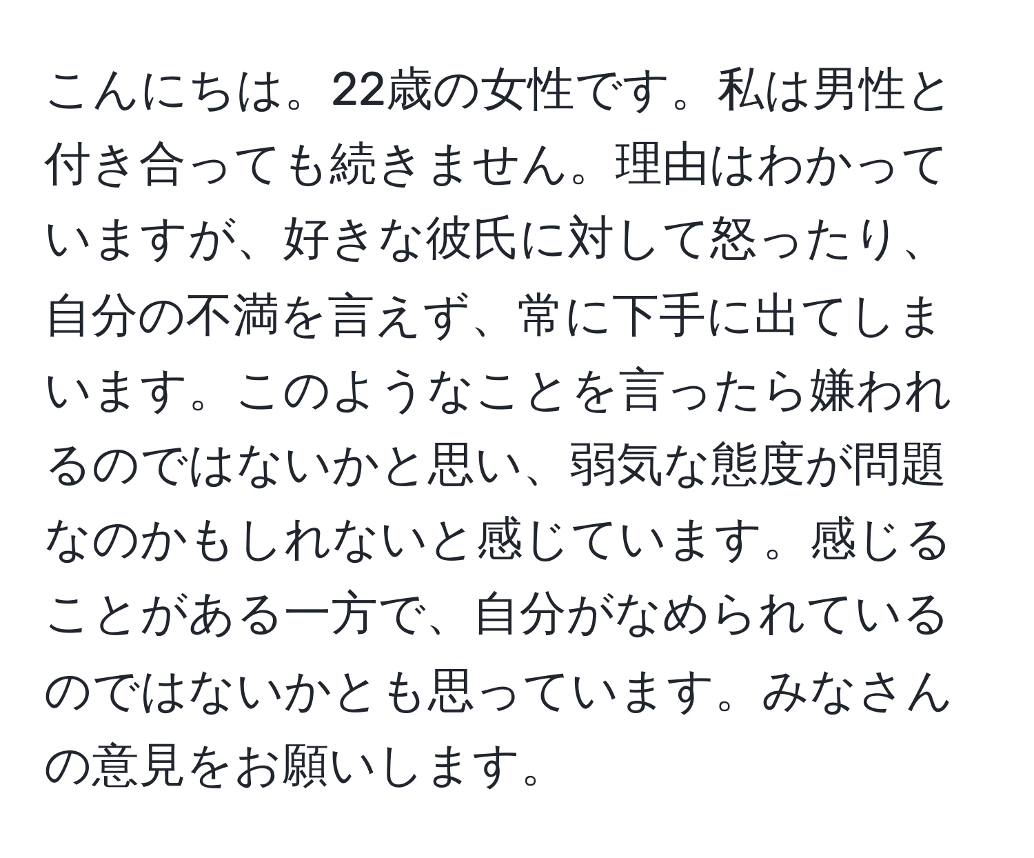 こんにちは。22歳の女性です。私は男性と付き合っても続きません。理由はわかっていますが、好きな彼氏に対して怒ったり、自分の不満を言えず、常に下手に出てしまいます。このようなことを言ったら嫌われるのではないかと思い、弱気な態度が問題なのかもしれないと感じています。感じることがある一方で、自分がなめられているのではないかとも思っています。みなさんの意見をお願いします。