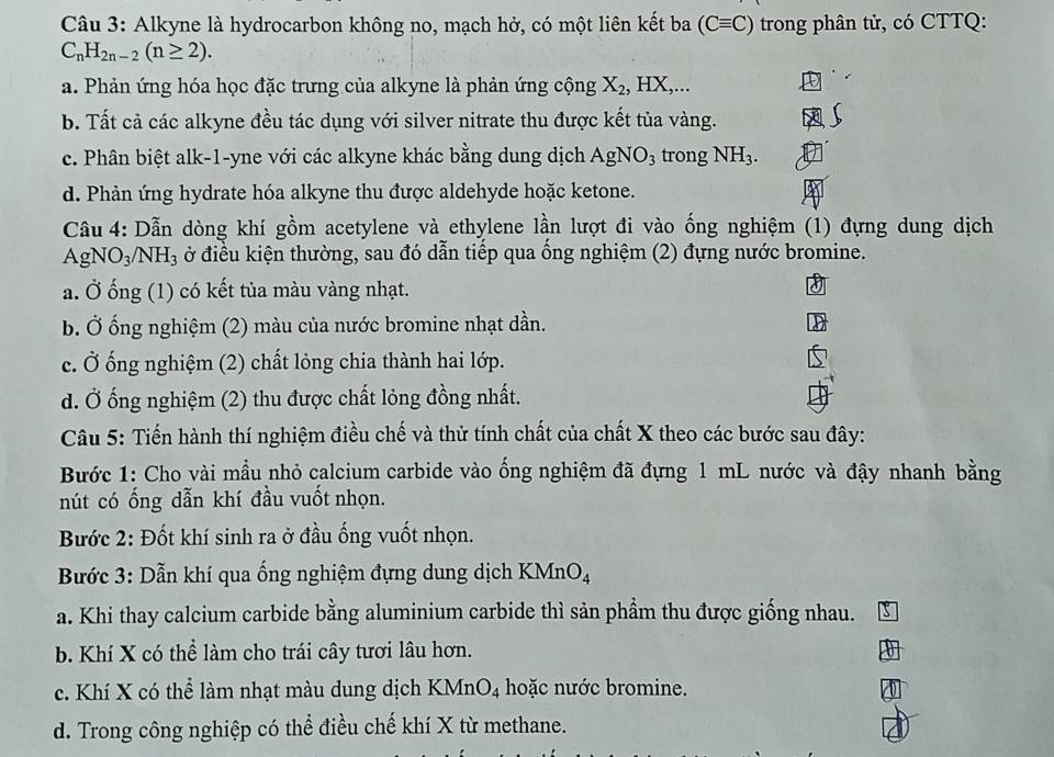 Alkyne là hydrocarbon không no, mạch hở, có một liên kết ba (Cequiv C) trong phân tử, có CTTQ:
C_nH_2n-2(n≥ 2).
a. Phản ứng hóa học đặc trưng của alkyne là phản ứng cộng X_2,HX,
b. Tất cả các alkyne đều tác dụng với silver nitrate thu được kết tủa vàng.
c. Phân biệt alk-1-yne với các alkyne khác bằng dung dịch AgNO_3 trong NH_3.
d. Phản ứng hydrate hóa alkyne thu được aldehyde hoặc ketone.
Câu 4: Dẫn dòng khí gồm acetylene và ethylene lần lượt đi vào ống nghiệm (1) đựng dung dịch
AgNC O_3/NH_3 ở điều kiện thường, sau đó dẫn tiếp qua ống nghiệm (2) đựng nước bromine.
a. Ở ống (1) có kết tủa màu vàng nhạt.
b. Ở ống nghiệm (2) màu của nước bromine nhạt dần.
c. Ở ống nghiệm (2) chất lỏng chia thành hai lớp.
d. Ở ống nghiệm (2) thu được chất lỏng đồng nhất.
Câu 5: Tiến hành thí nghiệm điều chế và thử tính chất của chất X theo các bước sau đây:
Bước 1: Cho vài mầu nhỏ calcium carbide vào ống nghiệm đã đựng 1 mL nước và đậy nhanh bằng
nút có ống dẫn khí đầu vuốt nhọn.
Bước 2: Đốt khí sinh ra ở đầu ống vuốt nhọn.
*  Bước 3: Dẫn khí qua ống nghiệm đựng dung dịch KMnO₄
a. Khi thay calcium carbide bằng aluminium carbide thì sản phẩm thu được giống nhau.
b. Khí X có thể làm cho trái cây tươi lâu hơn.
c. Khí X có thể làm nhạt màu dung dịch KMnO₄ hoặc nước bromine.
d. Trong công nghiệp có thể điều chế khí X từ methane.