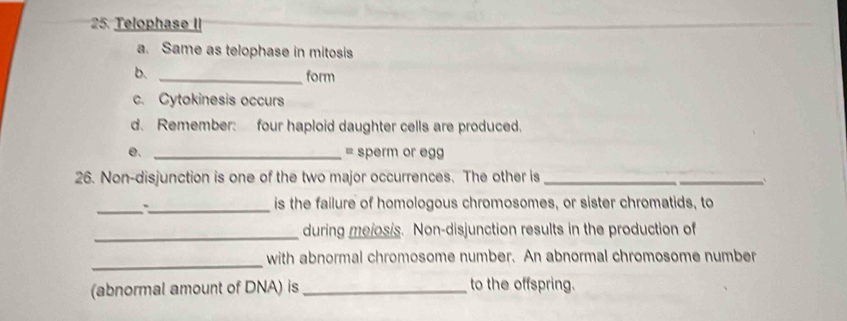 Telophase II 
a. Same as telophase in mitosis 
b. 
_form 
c. Cytokinesis occurs 
d. Remember: four haploid daughter cells are produced. 
e. _= sperm or egg 
26. Non-disjunction is one of the two major occurrences. The other is_ 
_ 
_ 
_is the failure of homologous chromosomes, or sister chromatids, to 
_ 
during mejosis. Non-disjunction results in the production of 
_with abnormal chromosome number. An abnormal chromosome number 
(abnormal amount of DNA) is _to the offspring.