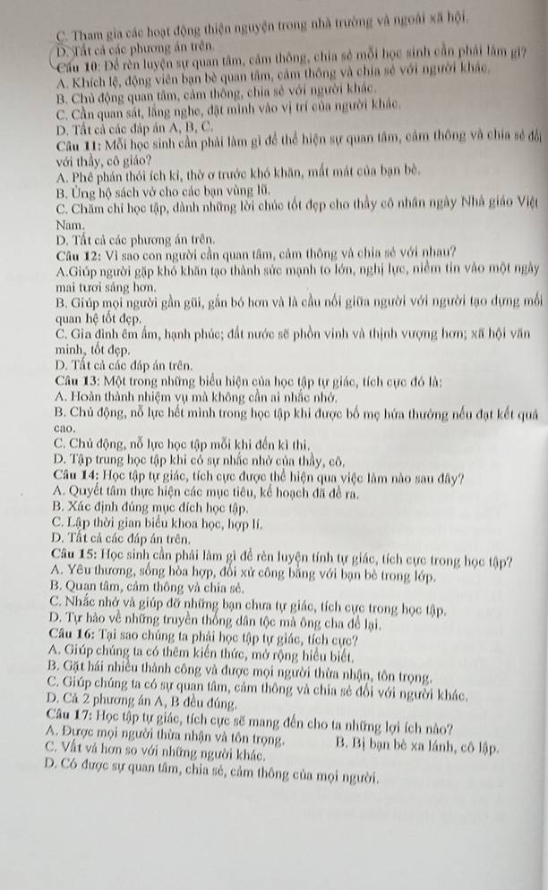 C. Tham gia các hoạt động thiện nguyện trong nhà trường và ngoài xã hội.
D. Tất cả các phương án trên.
Cầu 10: Để rên luyện sự quan tâm, cảm thông, chia sẻ mỗi học sinh cần phải lâm gi?
A. Khích lệ, động viên bạn bè quan tâm, cảm thông và chia sẻ với người khác,
B. Chủ động quan tâm, cảm thống, chia sẻ với người khác.
C. Cần quan sắt, lầng nghe, đặt minh vào vị trí của người khác.
D. Tất cả các đáp án A, B, C.
Câu 11: Mỗi học sinh cần phải làm gì để thể hiện sự quan tâm, cảm thông và chia sẻ đp
với thầy, cô giáo?
A. Phê phán thói ích kỉ, thờ ơ trước khó khăn, mất mát của bạn bè.
B. Ủng hộ sách vở cho các bạn vùng lũ.
C. Chăm chi học tập, dành những lời chúc tốt đẹp cho thầy cô nhân ngày Nhà giáo Việt
Nam.
D. Tất cả các phương án trên.
Câu 12: Vì sao con người cần quan tâm, cảm thông và chia sẻ với nhau?
A.Giúp người gặp khỏ khăn tạo thành sức mạnh to lớn, nghị lực, niềm tin vào một ngày
mai tươi sáng hơn.
B. Giúp mọi người gần gũi, gắn bó hơn và là cầu nổi giữa người với người tạo dựng mối
quan hệ tốt đẹp.
C. Gia đình êm ẩm, hạnh phúc; đất nước sẽ phồn vinh và thịnh vượng hơn; xã hội văn
minh, tốt đẹp.
D. Tất cả các đáp án trên.
*  Câu 13: Một trong những biểu hiện của học tập tự giác, tích cực đó là:
A. Hoàn thành nhiệm yụ mà không cần ai nhắc nhớ.
B. Chủ động, nỗ lực hết mình trong học tập khi được bố mẹ hứa thưởng nếu đạt kết quả
cao.
C. Chủ động, nỗ lực học tập mỗi khi đến kì thi,
D. Tập trung học tập khi có sự nhấc nhớ của thầy, cô,
Câu 14: Học tập tự giác, tích cực được thể hiện qua việc làm nào sau đây?
A. Quyết tâm thực hiện các mục tiêu, kể hoạch đã đề ra.
B. Xác định đúng mục đích học tập.
C. Lập thời gian biểu khoa học, hợp lí.
D. Tất cả các đáp án trên.
Câu 15: Học sinh cần phải làm gì để rèn luyện tính tự giác, tích cực trong học tập?
A. Yêu thương, sống hòa hợp, đổi xử công bằng với bạn bè trong lớp.
B. Quan tâm, cảm thông và chia sẻ.
C. Nhắc nhớ và giúp đỡ những bạn chưa tự giác, tích cực trong học tập.
D. Tự hào về những truyền thống dân tộc mà ông cha để lại.
Câu 16: Tại sao chúng ta phải học tập tự giác, tích cực?
A. Giúp chúng ta có thêm kiến thức, mở rộng hiểu biết,
B. Gặt hái nhiều thành công và được mọi người thừa nhận, tôn trọng.
C. Giúp chúng ta có sự quan tâm, cảm thông và chia sẻ đổi với người khác.
D. Cả 2 phương án A, B đều đúng.
Câu 17: Học tập tự giác, tích cực sẽ mang đến cho ta những lợi ích nào?
A. Được mọi người thừa nhận và tôn trọng. B. Bị bạn bè xa lánh, cô lập.
C. Vất và hơn so với những người khác.
D. Có được sự quan tâm, chia sẻ, cảm thông của mọi người.