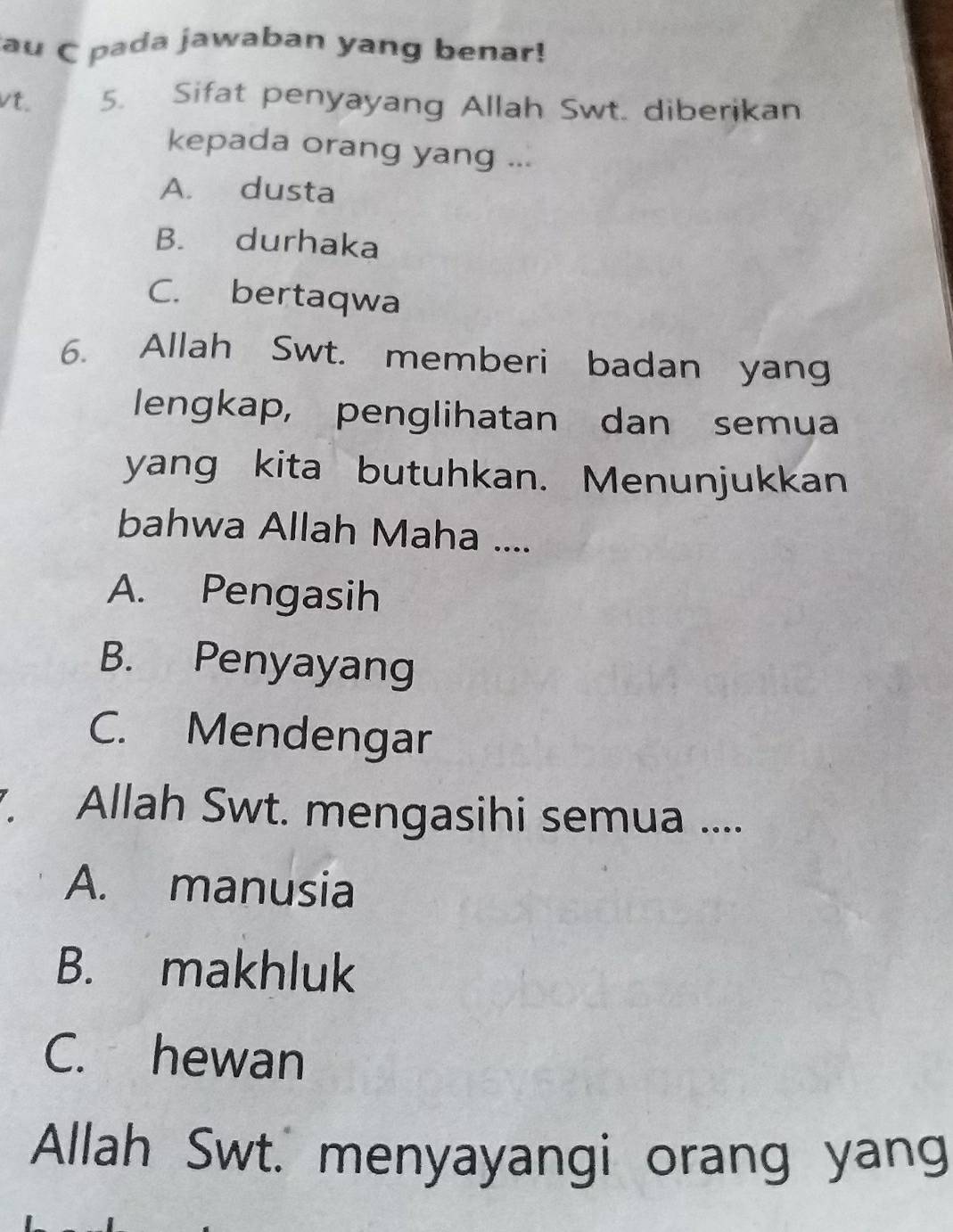 au C pada jawaban yang benar!
vt. 5. Sifat penyayang Allah Swt. diberikan
kepada orang yang ...
A. dusta
B. durhaka
C. bertaqwa
6. Allah Swt. memberi badan yang
lengkap, penglihatan dan semua
yang kita butuhkan. Menunjukkan
bahwa Allah Maha ....
A. Pengasih
B. Penyayang
C. Mendengar
. Allah Swt. mengasihi semua ....
A. manusia
B. makhluk
C. hewan
Allah Swt. menyayangi orang yang