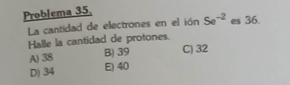 Problema 35.
La cantidad de electrones en el ión Se^(-2) es 36.
Halle la cantidad de protones.
A) 38
B) 39 C) 32
D) 34 E) 40