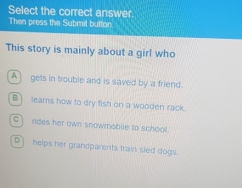 Select the correct answer.
Then press the Submit button.
This story is mainly about a girl who
A) gets in trouble and is saved by a friend.
B) learns how to dry fish on a wooden rack.
C) rides her own snowmobile to school.
D) helps her grandparents train sled dogs.