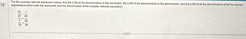 For the complex rational expression below, find the LCM of the denominators in the numerator, the LCM of the denominators in the denominator, and the LCM of all the denominators of all the rational 
expressions within both the numerator and the denominator of the complex rational expression.
frac  10/27 - 1/45  7/15 + 25/39 