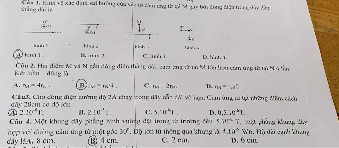 Hình vẽ xác định sai hướng của véc tơ cảm ứng từ tại M gây bởi dòng điện trong dây dẫn
thắng dài là
B°
M
M
B^- 1
B
M
㊉m
1
1
hinh 1 hình 2 hinh 3 hinh 4
A hinh 1. B. hình 2. C. hình 3. D. hình 4.
Câu 2. Hai điểm M và N gần dòng điện thẳng dài, cảm ứng từ tại M lớn hơn cảm ứng từ tại N 4 lần.
Kết luận đúng là
A. r_M=4r_N. B. r_M=r_N/4. C. r_M=2r_N. D. r_M=r_N/2
Câu3. Cho dòng điện cường độ 2A chạy trong dây dẫn dài vô hạn. Cảm ứng từ tại những điểm cách
dây 20cm có độ lớn
④ 2.10^(-6)T.
B. 2.10^(-5)T. C. 5.10^(-6)T. D. 0,5.10^(-6)T. 
Câu 4. Một khung dây phẳng hình vuông đặt trong từ trường đều 5.10^(-2)T , mặt phẳng khung dây
hợp với đường cảm ứng từ một góc 30° T Độ lớn từ thông qua khung là 4.10^(-5)Wb. Độ dài cạnh khung
dây làA. 8 cm. B 4 cm. C. 2 cm. D. 6 cm.