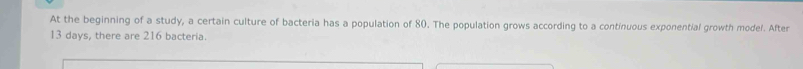 At the beginning of a study, a certain culture of bacteria has a population of 80. The population grows according to a continuous exponential growth model. After
13 days, there are 216 bacteria.