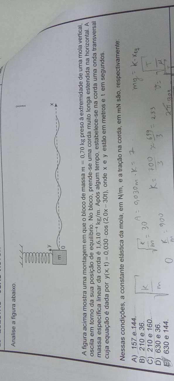 Analise a figura abaixo.
A figura acima mostra uma montagem em que o bloco de massa m=0,70kg preso à extremidade de uma mola vertical,
oscila em torno da sua posição de equilíbrio. No bloco, prende-se uma corda muito longa estendida na horizontal. A
massa específica linear da corda é 1,6.10^(-4) kg/m. Após algum tempo, estabelece-se na corda uma onda transversal
cuja equação é dada por y(x,t)=0,030· cos (2,0x-30t) , onde x e y estão em metros e t em segundos.
Nessas condições, a constante elástica da mola, em N/m, e a tração na corda, em mN são, respectivamente:
A) 157 e 144.
B) 210 e 36.
C) 210 e 160.
D) 630 e 36.
E) 630 e 144.