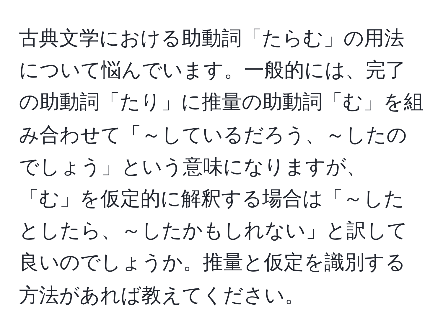 古典文学における助動詞「たらむ」の用法について悩んでいます。一般的には、完了の助動詞「たり」に推量の助動詞「む」を組み合わせて「～しているだろう、～したのでしょう」という意味になりますが、「む」を仮定的に解釈する場合は「～したとしたら、～したかもしれない」と訳して良いのでしょうか。推量と仮定を識別する方法があれば教えてください。