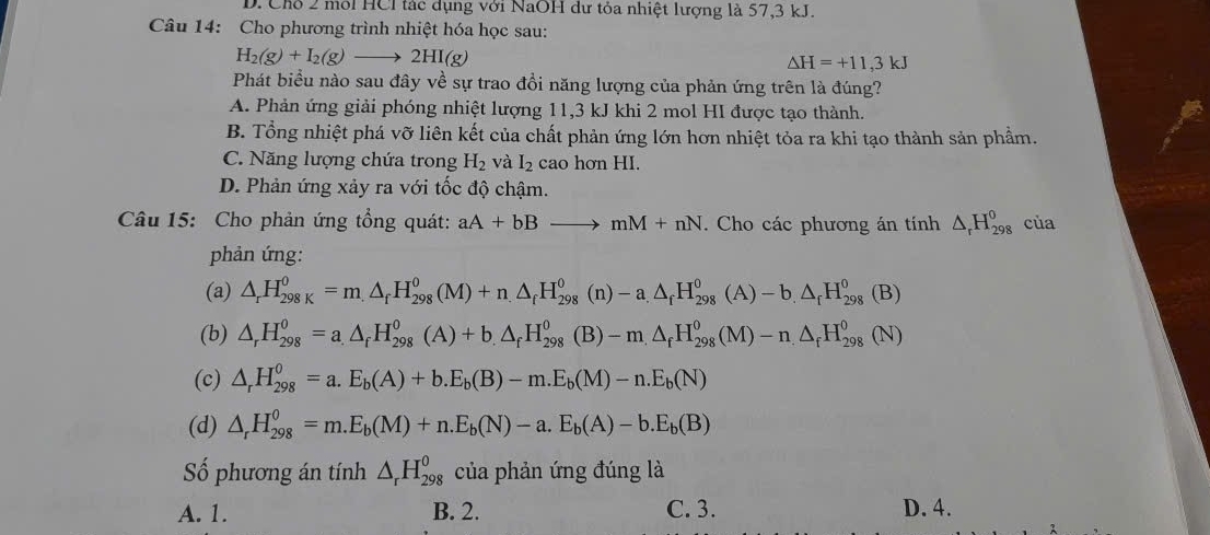 D. Chỗ 2 môi HCl tác dụng với NaOH dư tỏa nhiệt lượng là 57,3 kJ.
Câu 14: Cho phương trình nhiệt hóa học sau:
H_2(g)+I_2(g)to 2HI(g)
△ H=+11,3kJ
Phát biểu nào sau đây về sự trao đồi năng lượng của phản ứng trên là đúng?
A. Phản ứng giải phóng nhiệt lượng 11,3 kJ khi 2 mol HI được tạo thành.
B. Tổng nhiệt phá vỡ liên kết của chất phản ứng lớn hơn nhiệt tỏa ra khi tạo thành sản phầm.
C. Năng lượng chứa trong H_2 và I_2 cao hơn HI.
D. Phản ứng xảy ra với tốc độ chậm.
Câu 15: Cho phản ứng tổng quát: aA+bBto mM+nN. Cho các phương án tính △ _rH_(298)^0 của
phản ứng:
(a) △ _rH_(298K)^0=m.△ _fH_(298)^0(M)+n.△ _fH_(298)^0(n)-a.△ _fH_(298)^0(A)-b.△ _fH_(298)^0(B)
(b) △ _rH_(298)^0=a.△ _fH_(298)^0(A)+b.)+b_.H_(298)^o(B)-△ _fH_(298)^0(M)-n△ _fH_(298)^0(N)
(c) △ _rH_(298)^0=a.E_b(A)+b.E_b(B)-m.E_b(M)-n.E_b(N)
(d) △ _rH_(298)^0=m.E_b(M)+n.E_b(N)-a.E_b(A)-b.E_b(B)
Số phương án tính △ _rH_(298)^o của phản ứng đúng là
A. 1. B. 2. C. 3. D. 4.