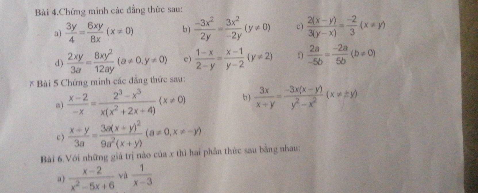 Bài 4.Chứng minh các đẳng thức sau: 
a)  3y/4 = 6xy/8x (x!= 0)  (-3x^2)/2y = 3x^2/-2y (y!= 0) c)  (2(x-y))/3(y-x) = (-2)/3 (x!= y)
b) 
d)  2xy/3a = 8xy^2/12ay (a!= 0,y!= 0) e )  (1-x)/2-y = (x-1)/y-2 (y!= 2) f)  2a/-5b = (-2a)/5b (b!= 0)
* Bài 5 Chứng minh các đẳng thức sau: 
b) 
a)  (x-2)/-x = (2^3-x^3)/x(x^2+2x+4) (x!= 0)  3x/x+y = (-3x(x-y))/y^2-x^2 (x!= ± y)
c)  (x+y)/3a =frac 3a(x+y)^29a^2(x+y)(a!= 0,x!= -y)
Bài 6.Với những giá trị nào của x thì hai phân thức sau bằng nhau: 
a)  (x-2)/x^2-5x+6  và  1/x-3 