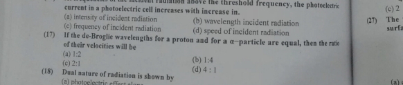 cluent radiation above the threshold frequency, the photoelectric
current in a photoelectric cell increases with increase in. (c) 2
(a) intensity of incident radiation (b) wavelength incident radiation (27) The
(c) frequency of incident radiation (d) speed of incident radiation surf:
(17) If the de-Broglie wavelengths for a proton and for a α-particle are equal, then the ratio
of their velocities will be
(a) 1:2
(c) 2:1 (d) (b) 1:4
4:1
(18) Dual nature of radiation is shown by
(a)