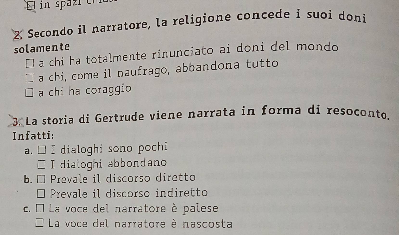 in spazi ch
2. Secondo il narratore, la religione concede i suoi doni
solamente
a chi ha totalmente rinunciato ai doni del mondo
a chi, come il naufrago, abbandona tutto
a chi ha coraggio
3. La storia di Gertrude viene narrata in forma di resoconto.
Infatti:
a、□ I dialoghi sono pochi
I dialoghi abbondano
b. [ Prevale il discorso diretto
Prevale il discorso indiretto
c. □ La voce del narratore è palese
La voce del narratore è nascosta