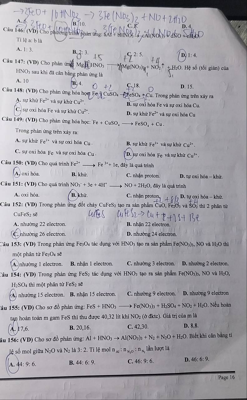 A. B. 10
D. 4
Câu 146: (VD) Cho phương trình phân ứng: aAI + bHN
Ti lệ a: b là
A. 1:3.
B. 2:3. C 2:5
D 1:4.
Câu 147: (VD) Cho phản ứng: Mg HNO_3
H2O. Hệ số (tối giản) của
HNO3 sau khi đã cân bằng phản ứng là
A. 10 B. 4. D. 15.
C.18.
Câu 148: (VD) Cho phản ứng hóa họợ: Fe  CuSO4 —FeSO4 + Cu. Trong phản ứng trên xảy ra
A. sự khử Fe^(2+) và sự khử Cu^(2+). B. sự oxi hóa Fe và sự oxi hóa Cu.
C. sự oxi hóa Fe và sự khử Cu^(2+). D. sự khử Fe^(2+) và sự oxi hóa Cu
Câu 149: (VD) Cho phản ứng hóa học: Fe+CuSO_4- FeSO_4+Cu.
Trong phản ứng trên xảy ra:
A. sự khử Fe^(2+) và sự oxi hóa Cu B. sự khử Fe^(2+) và sự khử Cu^(2+).
C. sự oxi hóa Fe và sự oxi hóa Cu  . D. sự oxi hóa Fe và sự khử Cu^(2+)
Câu 150: (VD) Cho quá trình Fe^(2+) Fe^(3+)+1e :, đây là quá trình
A. oxi hóa. B. khử. C. nhận proton. D. tự oxi hóa - khử.
Câu 151: (VD) Cho quá trình NO_3^(-+3e+4H^+) NO+2H_2O , đây là quá trình
A. oxi hóa. B. khử. C. nhận proton D. tự oxi hóa - khử.
Câu 152: (VD) Trong phản ứng đốt cháy 0 CuFeS 2 tạo ra sản phẩm CuO, Fe₂O₃ và SO₂ thì 2 phân tử
CuFeS₂ sẽ
A. nhường 22 electron. B. nhận 22 electron.
C. nhường 26 electron. D. nhường 24 electron.
Câu 153: (VD) Trong phản ứng Fe₃O4 tác dụng với HNO_3 tạo ra sản phẩm Fe(NO_3)_3 3, NO và H_2O thì
một phân tử Fe3O₄ sẽ
A. nhường 1 electron. B. nhận 1 electron. C. nhường 3 electron. D. nhường 2 electron.
Câu 154: (VD) Trong phản ứng FeS₂ tác dụng với HNO_3 tạo ra sản phẩm Fe(NO_3)_3 O và H_2O,
H₂SO4 thì một phân tử FeS_2 sẽ
A. nhường 15 electron. B. nhận 15 electron. C. nhường 9 electron. D. nhường 9 electron
Tâu 155: (VD) Cho sơ đồ phản ứng: FeS+HNO_3 Fe(NO_3)_3+H_2SO_4+NO_2+H_2O. Nếu hoàn
tan hoàn toàn m gam FeS thì thu được 40,32 lít khí NO_2(bdktc) 0. Giá trị của m là
A. 17,6. B. 20,16. C. 42,30. D. 8,8.
âu 156: (VD) Cho sơ đồ phản ứng: Al+HNO_3to Al(NO_3)_3+N_2+N_2O+H_2O 0. Biết khi cân bằng tỉ
lệ số mol giữa N_2O và N_2 là 3:2. Tỉ lệ mol n_Al:n_N_2O:n_N_2 lần lượt là
A. 44:9:6. B. 44:6:9. C. 46:9:6. D. 46:6:9.
Page 16