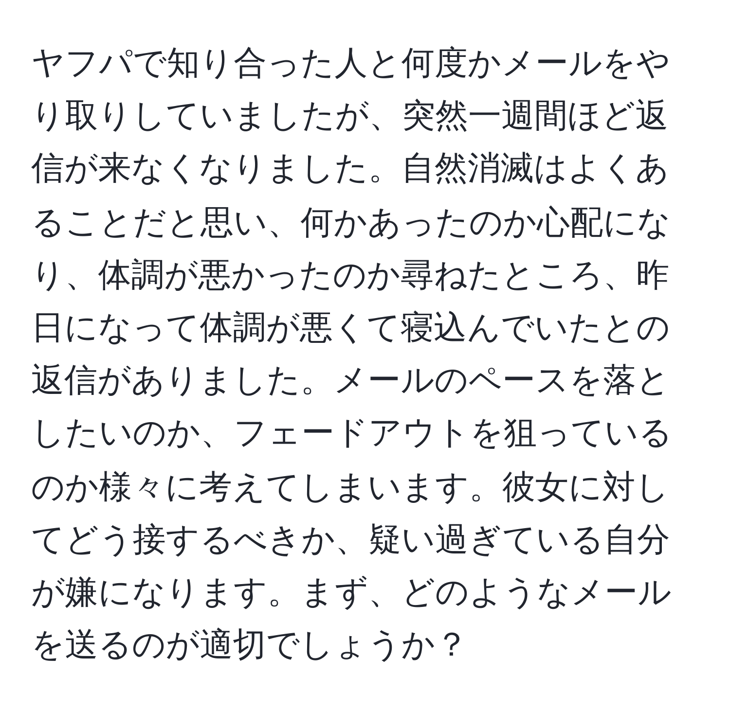 ヤフパで知り合った人と何度かメールをやり取りしていましたが、突然一週間ほど返信が来なくなりました。自然消滅はよくあることだと思い、何かあったのか心配になり、体調が悪かったのか尋ねたところ、昨日になって体調が悪くて寝込んでいたとの返信がありました。メールのペースを落としたいのか、フェードアウトを狙っているのか様々に考えてしまいます。彼女に対してどう接するべきか、疑い過ぎている自分が嫌になります。まず、どのようなメールを送るのが適切でしょうか？