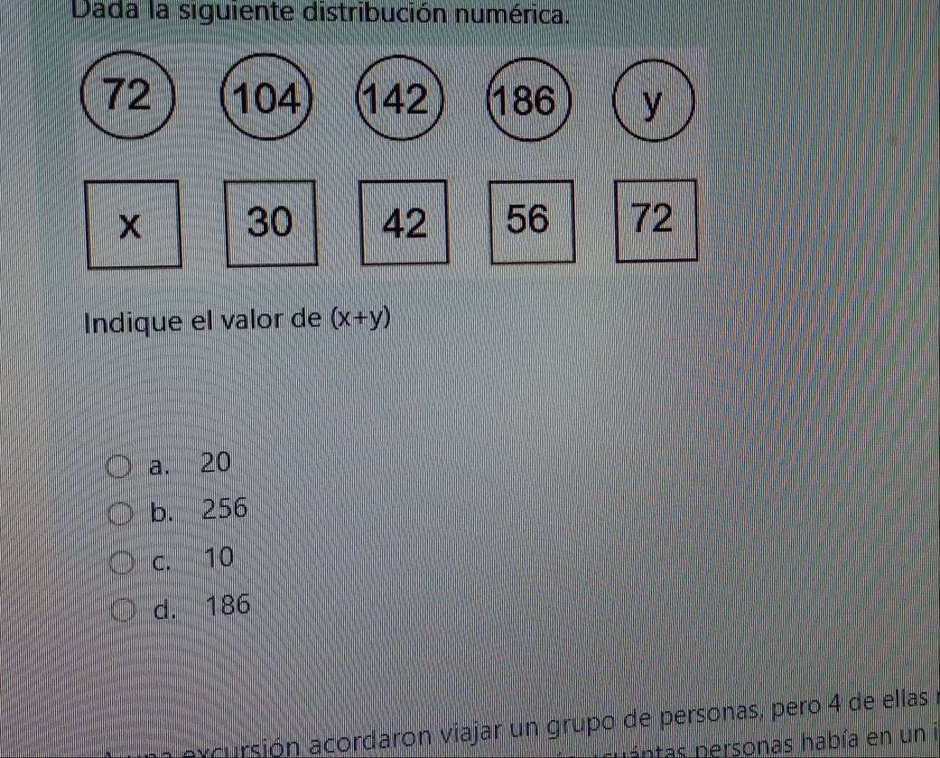 Dada la siguiente distribución numérica.
72 104 142 186 y
30 42 56 72
Indique el valor de (x+y)
a. 20
b. 256
c. 10
d. 186
axcursión acordaron viajar un grupo de personas, pero 4 de ellas
p atas personas había en un i