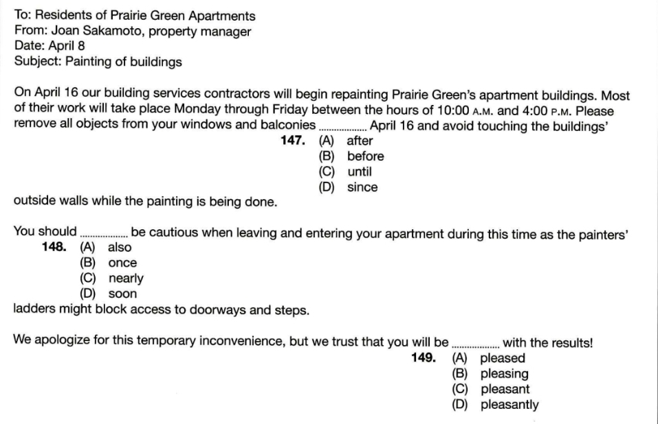 To: Residents of Prairie Green Apartments
From: Joan Sakamoto, property manager
Date: April 8
Subject: Painting of buildings
On April 16 our building services contractors will begin repainting Prairie Green's apartment buildings. Most
of their work will take place Monday through Friday between the hours of 10:00 A.M. and 4:00 P.M. Please
remove all objects from your windows and balconies_ April 16 and avoid touching the buildings'
147. (A) after
(B) before
(C) until
(D) since
outside walls while the painting is being done.
You should _be cautious when leaving and entering your apartment during this time as the painters'
148. (A) also
(B) once
(C) nearly
(D) soon
ladders might block access to doorways and steps.
We apologize for this temporary inconvenience, but we trust that you will be _with the results!
149. (A) pleased
(B) pleasing
(C) pleasant
(D) pleasantly