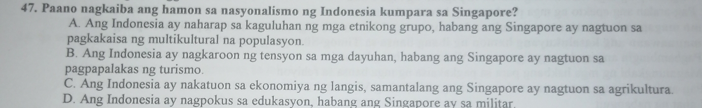 Paano nagkaiba ang hamon sa nasyonalismo ng Indonesia kumpara sa Singapore?
A. Ang Indonesia ay naharap sa kaguluhan ng mga etnikong grupo, habang ang Singapore ay nagtuon sa
pagkakaisa ng multikultural na populasyon.
B. Ang Indonesia ay nagkaroon ng tensyon sa mga dayuhan, habang ang Singapore ay nagtuon sa
pagpapalakas ng turismo.
C. Ang Indonesia ay nakatuon sa ekonomiya ng langis, samantalang ang Singapore ay nagtuon sa agrikultura.
D. Ang Indonesia ay nagpokus sa edukasyon, habang ang Singapore ay sa militar.