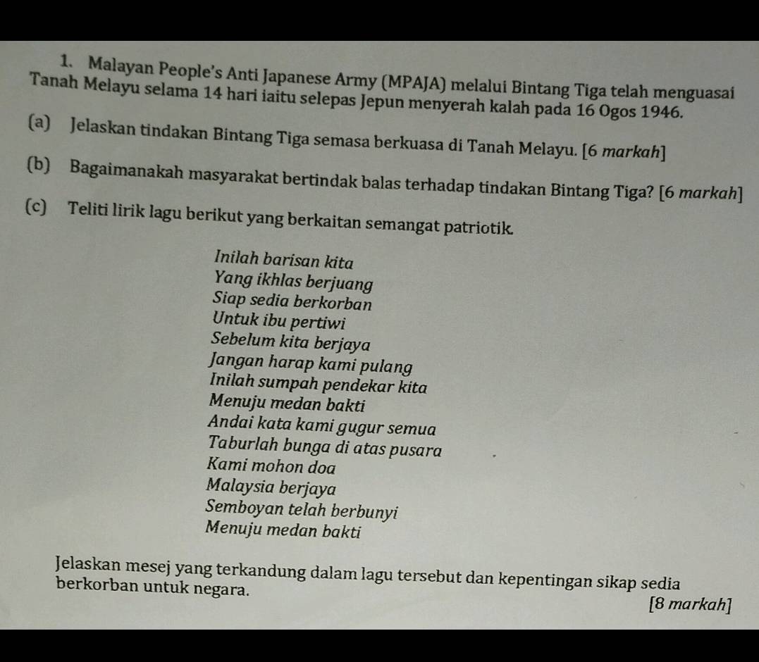 Malayan People’s Anti Japanese Army (MPAJA) melalui Bintang Tiga telah menguasai 
Tanah Melayu selama 14 hari iaitu selepas Jepun menyerah kalah pada 16 Ogos 1946. 
(a) Jelaskan tindakan Bintang Tiga semasa berkuasa di Tanah Melayu. [6 markah] 
(b) Bagaimanakah masyarakat bertindak balas terhadap tindakan Bintang Tiga? [6 markah] 
(c) Teliti lirik lagu berikut yang berkaitan semangat patriotik. 
Inilah barisan kita 
Yang ikhlas berjuang 
Siap sedia berkorban 
Untuk ibu pertiwi 
Sebelum kita berjaya 
Jangan harap kami pulang 
Inilah sumpah pendekar kita 
Menuju medan bakti 
Andai kata kami gugur semua 
Taburlah bunga di atas pusara 
Kami mohon doa 
Malaysia berjaya 
Semboyan telah berbunyi 
Menuju medan bakti 
Jelaskan mesej yang terkandung dalam lagu tersebut dan kepentingan sikap sedia 
berkorban untuk negara. 
[8 markah]