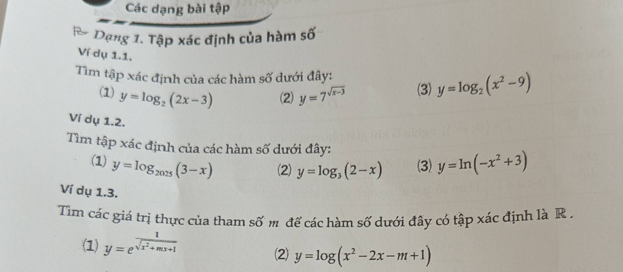 Các dạng bài tập
Dạng 1. Tập xác định của hàm số
Ví dụ 1.1.
Tìm tập xác định của các hàm số dưới đây:
(1) y=log _2(2x-3) y=7^(sqrt(x-3))
(2)
(3) y=log _2(x^2-9)
Ví dụ 1.2.
Tìm tập xác định của các hàm số dưới đây:
(1) y=log _2025(3-x) (3) y=ln (-x^2+3)
(2) y=log _3(2-x)
Ví dụ 1.3.
Tim các giá trị thực của tham số m để các hàm số dưới đây có tập xác định là R .
(1) y=e^(frac 1)sqrt(x^2+mx+1)
(2) y=log (x^2-2x-m+1)