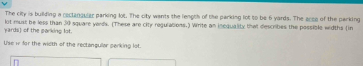 The city is building a rectangular parking lot. The city wants the length of the parking lot to be 6 yards. The area of the parking 
lot must be less than 30 square yards. (These are city regulations.) Write an inequality that describes the possible widths (in
yards) of the parking lot. 
Use w for the width of the rectangular parking lot.