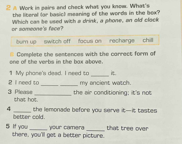 A Work in pairs and check what you know. What's
the literal (or basic) meaning of the words in the box?
Which can be used with a drink, a phone, an old clock
or someone's face?
burn up switch off focus on recharge chill
B Complete the sentences with the correct form of
one of the verbs in the box above.
1 My phone's dead. I need to _it.
2 I need to __my ancient watch.
3 Please _the air conditioning; it's not
that hot.
4 _the lemonade before you serve it—it tastes
better cold.
5 If you _your camera _that tree over
there, you'll get a better picture.