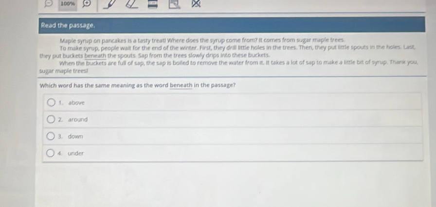 100%
Read the passage.
Maple syrup on pancakes is a tasty treat! Where does the syrup come from? It comes from sugar maple trees.
To make syrup, people wait for the end of the winter. First, they drill little holes in the trees. Then, they put little spouts in the holes. Last,
they put buckets beneath the spouts. Sap from the trees slowly drips into these buckets.
When the buckets are full of sap, the sap is boiled to remove the water from it. It takes a lot of sap to make a little bit of syrup. Thank you,
sugar maple trees!
Which word has the same meaning as the word beneath in the passage?
1. above
2. around
3. down
4. under
