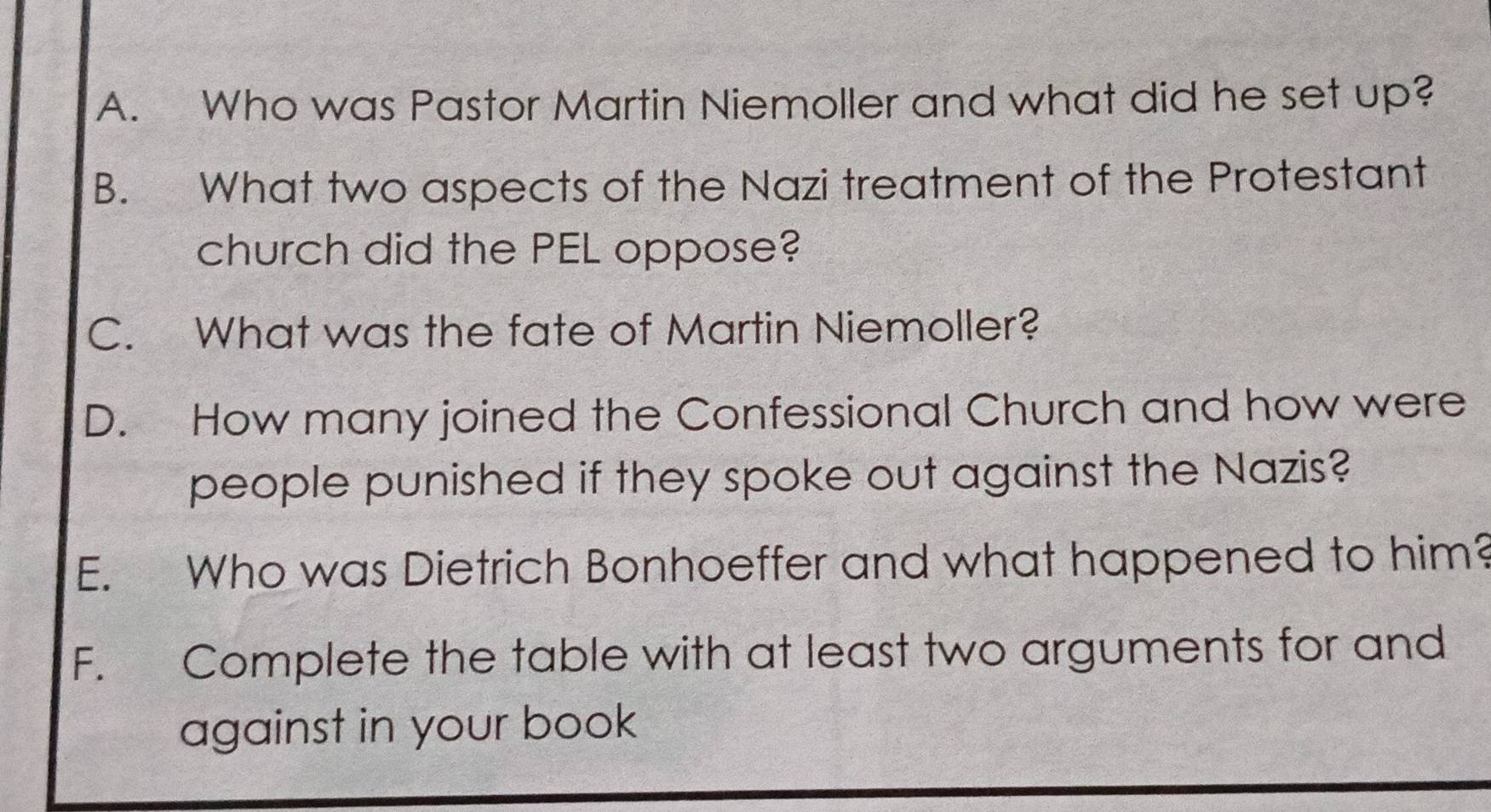 Who was Pastor Martin Niemoller and what did he set up? 
B. What two aspects of the Nazi treatment of the Protestant 
church did the PEL oppose? 
C. What was the fate of Martin Niemoller? 
D. How many joined the Confessional Church and how were 
people punished if they spoke out against the Nazis? 
E. Who was Dietrich Bonhoeffer and what happened to him? 
F. Complete the table with at least two arguments for and 
against in your book