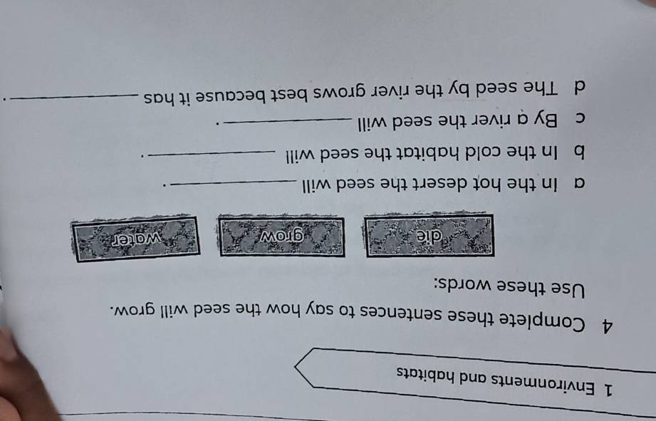 Environments and habitats 
4 Complete these sentences to say how the seed will grow. 
Use these words: 
die grow 
water 
a In the hot desert the seed will _. 
b In the cold habitat the seed will _. 
c By a river the seed will_ 
. 
d The seed by the river grows best because it has_ 
.