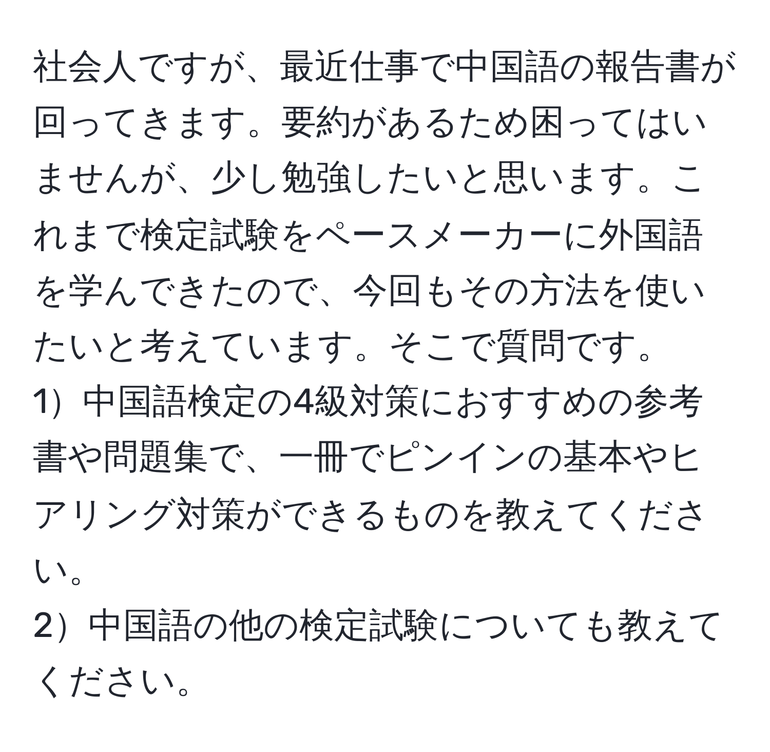 社会人ですが、最近仕事で中国語の報告書が回ってきます。要約があるため困ってはいませんが、少し勉強したいと思います。これまで検定試験をペースメーカーに外国語を学んできたので、今回もその方法を使いたいと考えています。そこで質問です。  
1中国語検定の4級対策におすすめの参考書や問題集で、一冊でピンインの基本やヒアリング対策ができるものを教えてください。  
2中国語の他の検定試験についても教えてください。