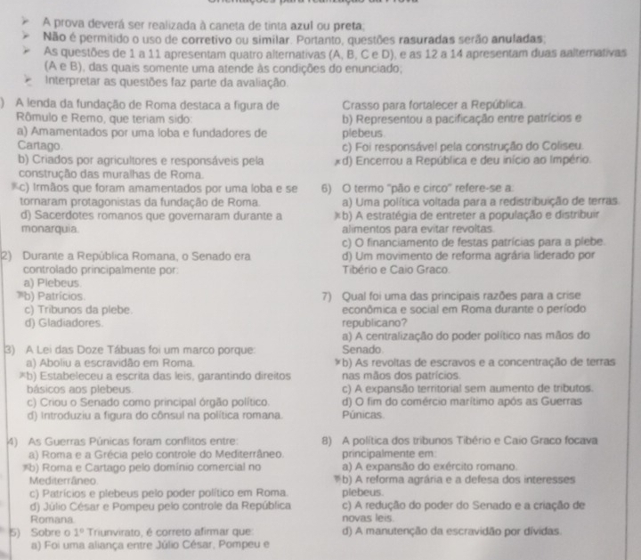 A prova deverá ser realizada à caneta de tinta azul ou preta,
Não é permitido o uso de corretivo ou similar. Portanto, questões rasuradas serão anuladas;
As questões de 1 a 11 apresentam quatro alternativas (A, B, C e D), e as 12 a 14 apresentam duas aalternativas
(A e B), das quais somente uma atende às condições do enunciado;
Interpretar as questões faz parte da avaliação.
) A lenda da fundação de Roma destaca a figura de Crasso para fortalecer a República.
Rômulo e Remo, que teriam sido: b) Representou a pacificação entre patrícios e
a) Amamentados por uma loba e fundadores de plebeus
Cartago c) Foi responsável pela construção do Coliseu.
b) Criados por agricultores e responsáveis pela *d) Encerrou a República e deu início ao Império.
construção das muralhas de Roma.
*c) Irmãos que foram amamentados por uma loba e se 6) O termo ''pão e circo'' refere-se a:
tornaram protagonistas da fundação de Roma. a) Uma política voltada para a redistribuição de terras.
d) Sacerdotes romanos que governaram durante a )b) A estratégia de entreter a população e distribuir
monarquia. alimentos para evitar revoltas.
c) O financiamento de festas patrícias para a plebe.
2) Durante a República Romana, o Senado era d) Um movimento de reforma agrária liderado por
controlado principalmente por: Tibério e Caio Graco
a) Plebeus
'b) Patrícios. 7) Qual foi uma das principais razões para a crise
c) Tribunos da plebe. econômica e social em Roma durante o período
d) Gladiadores republicano?
a) A centralização do poder político nas mãos do
3) A Lei das Doze Tábuas foi um marco porque: Senado
a) Aboliu a escravidão em Roma. (b) As revoltas de escravos e a concentração de terras
*b) Estabeleceu a escrita das leis, garantindo direitos nas mãos dos patrícios.
básicos aos plebeus c) A expansão territorial sem aumento de tributos.
c) Criou o Senado como principal órgão político. d) O fim do comércio marítimo após as Guerras
d) Introduziu a figura do cônsul na política romana. Púnicas.
4) As Guerras Púnicas foram conflitos entre: 8) A política dos tribunos Tibério e Caio Graco focava
a) Roma e a Grécia pelo controle do Mediterrâneo. principalmente em
*b) Roma e Cartago pelo domínio comercial no a) A expansão do exército romano.
Mediterrâneo. b) A reforma agrária e a defesa dos interesses
. 
c) Patrícios e plebeus pelo poder político em Roma. plebeus.
d) Júlio César e Pompeu pelo controle da República c) A redução do poder do Senado e a criação de
Romana novas leis.
5) Sobre o 1° Triunvirato, é correto afirmar que d) A manutenção da escravidão por dívidas
a) Foi uma aliança entre Júlio César, Pompeu e