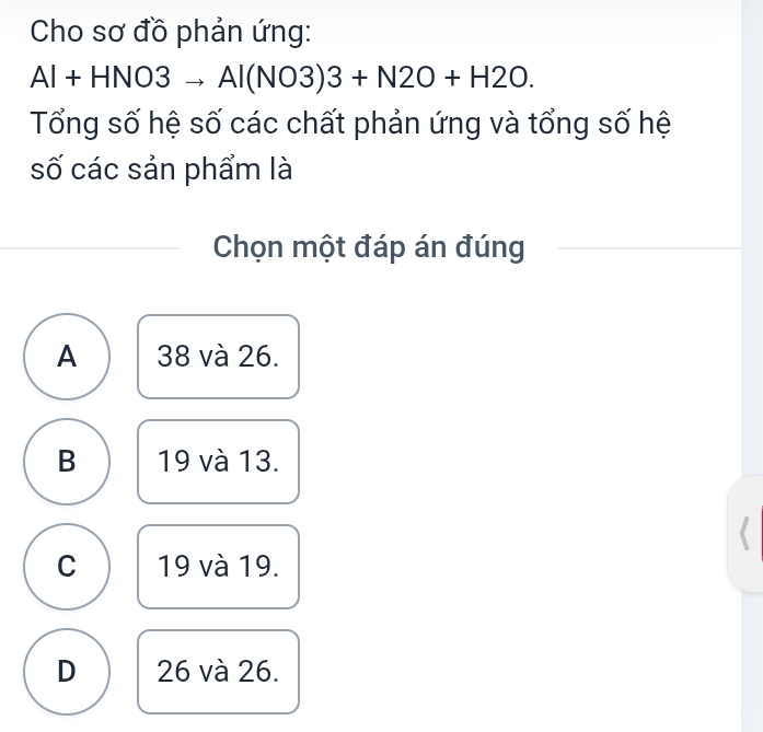 Cho sơ đồ phản ứng:
Al+HNO3to Al(NO3)3+N2O+H2O. 
Tổng số hệ số các chất phản ứng và tổng số hệ
số các sản phẩm là
Chọn một đáp án đúng
A 38 và 26.
B 19 và 13.
C 19 và 19.
D 26 và 26.