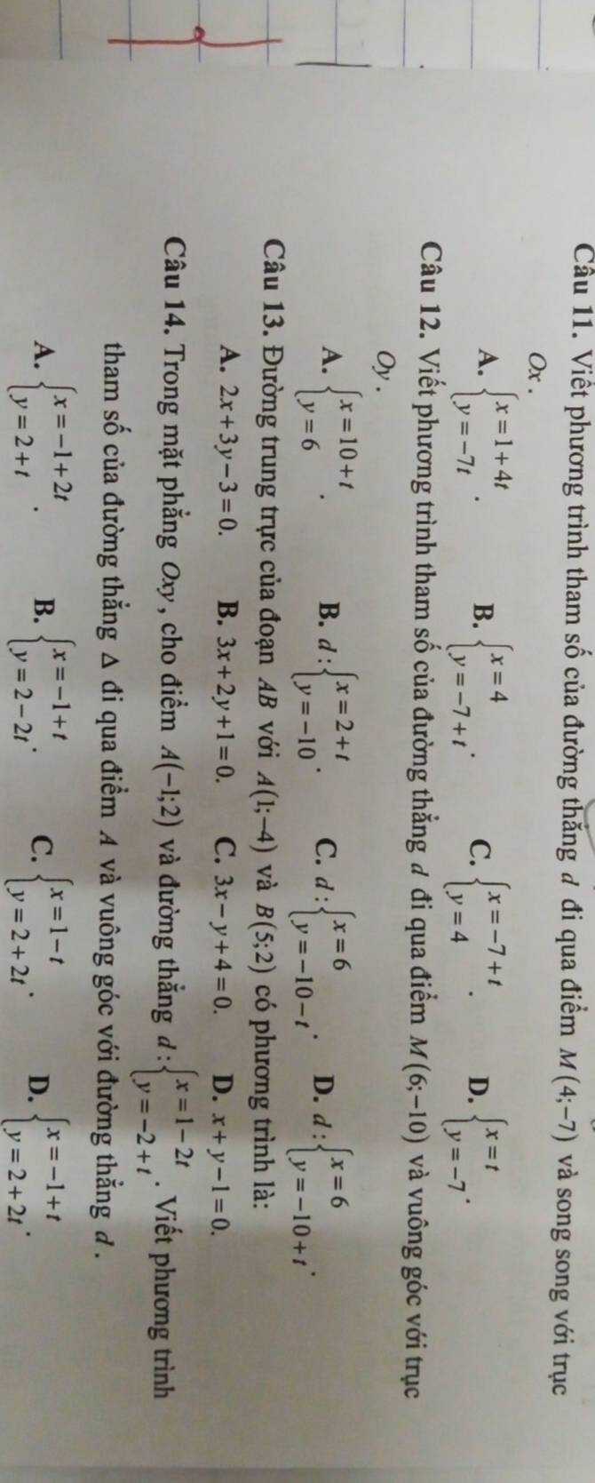 Cầu 11. Viết phương trình tham số của đường thắng đ đi qua điểm M(4;-7) và song song với trục
Ox .
A. beginarrayl x=1+4t y=-7tendarray. . beginarrayl x=4 y=-7+tendarray. . C. beginarrayl x=-7+t y=4endarray. . D. beginarrayl x=t y=-7endarray. .
B.
Câu 12. Viết phương trình tham số của đường thẳng đ đi qua điểm M(6;-10) và vuông góc với trục
Oy .
A. beginarrayl x=10+t y=6endarray. . B. d:beginarrayl x=2+t y=-10endarray. . C. d:beginarrayl x=6 y=-10-tendarray. . D. d:beginarrayl x=6 y=-10+tendarray. .
Câu 13. Đường trung trực của đoạn AB với A(1;-4) và B(5;2) có phương trình là:
A. 2x+3y-3=0. B. 3x+2y+1=0. C. 3x-y+4=0. D. x+y-1=0.
Câu 14. Trong mặt phẳng Oxy, cho điểm A(-1;2) và đường thắng l: :beginarrayl x=1-2t y=-2+tendarray.. Viết phương trình
tham số của đường thẳng △ di qua điểm A và vuông góc với đường thẳng đ .
A. beginarrayl x=-1+2t y=2+tendarray. . B. beginarrayl x=-1+t y=2-2tendarray. . C. beginarrayl x=1-t y=2+2tendarray. . D. beginarrayl x=-1+t y=2+2tendarray. .