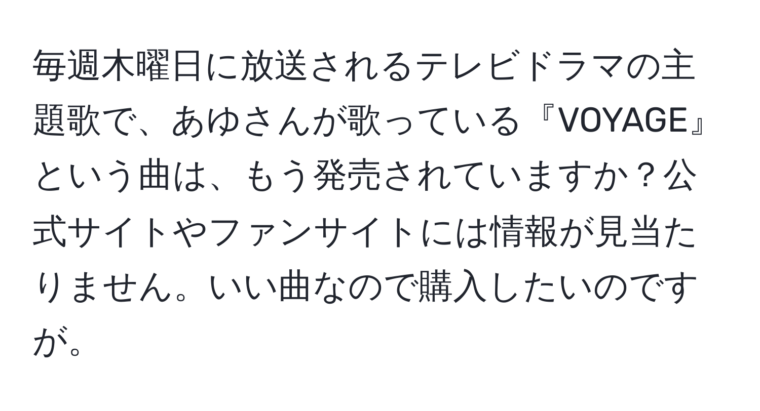 毎週木曜日に放送されるテレビドラマの主題歌で、あゆさんが歌っている『VOYAGE』という曲は、もう発売されていますか？公式サイトやファンサイトには情報が見当たりません。いい曲なので購入したいのですが。