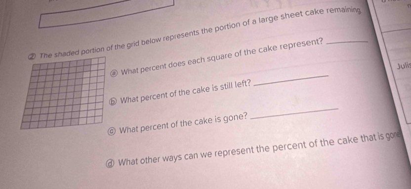 ② The shaded portion of the grid below represents the portion of a large sheet cake remaining 
_ 
What percent does each square of the cake represent? 
Julis 
_ 
ⓑ What percent of the cake is still left? 
@ What percent of the cake is gone? 
④ What other ways can we represent the percent of the cake that is gore