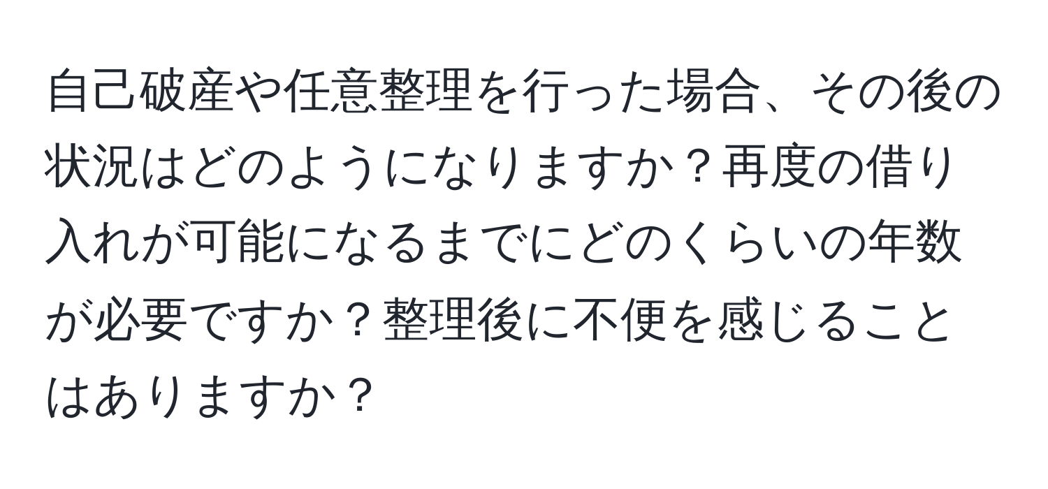 自己破産や任意整理を行った場合、その後の状況はどのようになりますか？再度の借り入れが可能になるまでにどのくらいの年数が必要ですか？整理後に不便を感じることはありますか？