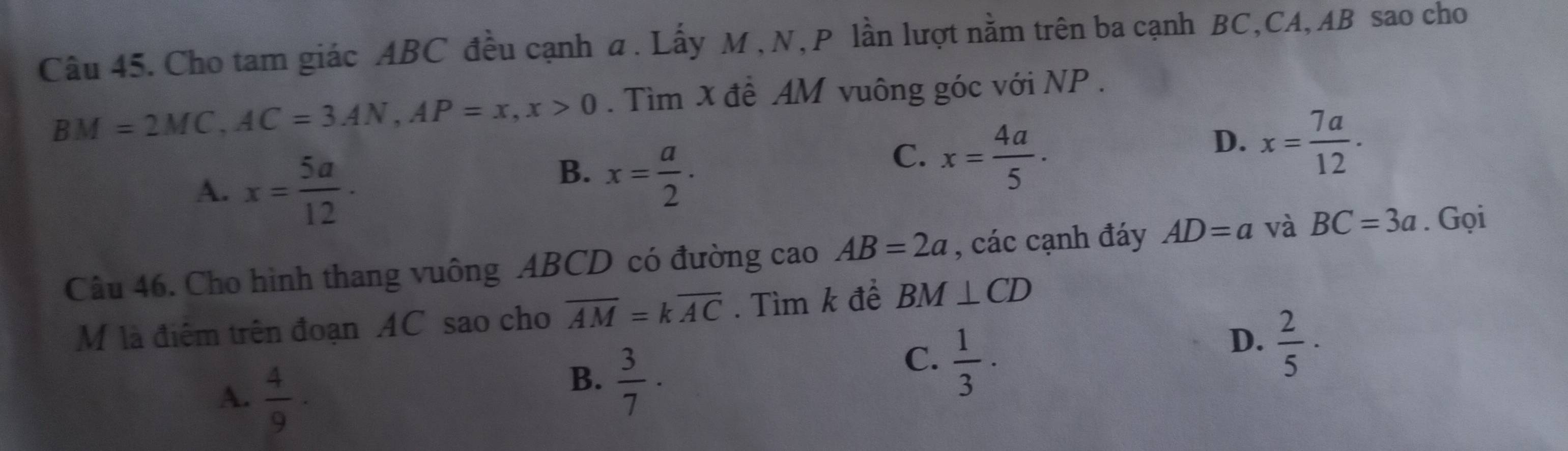 Cho tam giác ABC đều cạnh a. Lấy M , N, P lần lượt nằm trên ba cạnh BC, CA, AB sao cho
BM=2MC, AC=3AN, AP=x, x>0. Tìm x đề AM vuông góc với NP.
D. x= 7a/12 .
A. x= 5a/12  ·
B. x= a/2 .
C. x= 4a/5 ·
Câu 46. Cho hình thang vuông ABCD có đường cao AB=2a , các cạnh đáy AD=a và BC=3a. Gọi
M là điểm trên đoạn AC sao cho overline AM=koverline AC. Tìm k để BM⊥ CD
C.  1/3 ·
A.  4/9 ·
B.  3/7 ·
D.  2/5 ·