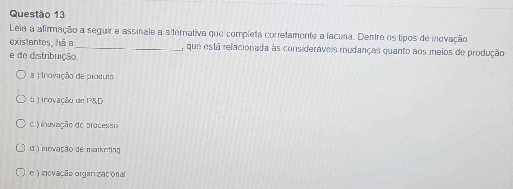 Leia a afirmação a seguir e assinale a alternativa que completa corretamente a lacuna. Dentre os tipos de inovação
existentes, há a _, que está relacionada às consideráveis mudanças quanto aos meios de produção
e de distribuição.
a ) inovação de produto
b ) inovação de P&D
c ) inovação de processo
d ) inovação de marketing
e ) inovação organizacional