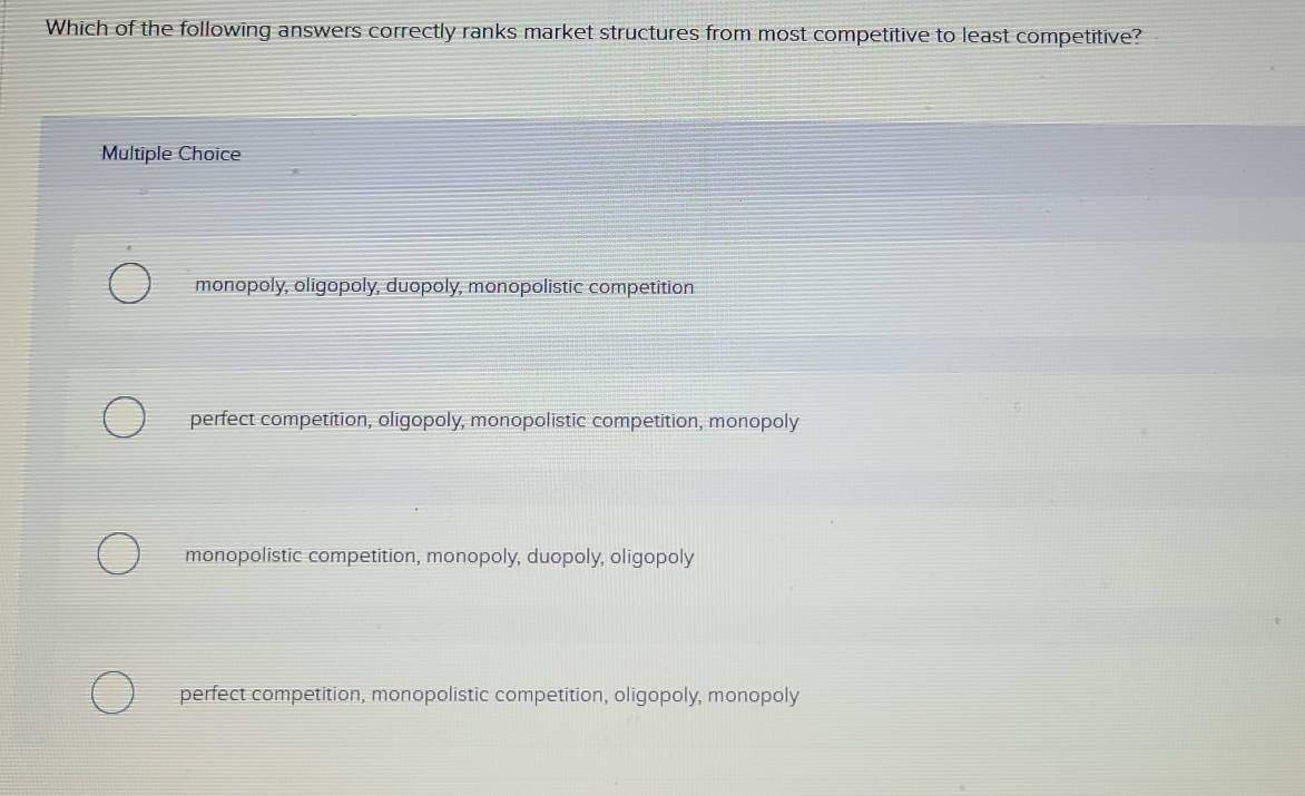 Which of the following answers correctly ranks market structures from most competitive to least competitive?
Multiple Choice
monopoly, oligopoly, duopoly, monopolistic competition
perfect competition, oligopoly, monopolistic competition, monopoly
monopolistic competition, monopoly, duopoly, oligopoly
perfect competition, monopolistic competition, oligopoly, monopoly